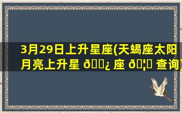 3月29日上升星座(天蝎座太阳月亮上升星 🌿 座 🦁 查询)